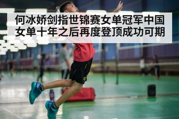 何冰娇剑指世锦赛女单冠军中国女单十年之后再度登顶成功可期